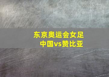 东京奥运会女足 中国vs赞比亚